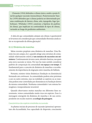 120 Ecologia de Populações e Comunidades
Clements (1916) defendeu o clímax único, sendo o ponto fi-
nal de qualquer sucessão (monoclímax). Posteriormente Tans-
ley (1939) defendeu que o clímax poderia ser determinado por
uma combinação de fatores; clima, solo, topografia, fogo (po-
liclímax). Whittaker (1953) construiu a hipótese de padrões
de clímax, que implicam na continuidade de tipos de clímax,
variando ao longo de gradientes ambientais.
A ideia de que comunidades atinjam um clímax é questionável
se levarmos em consideração que comunidades florestais ainda es-
tão se recuperando da última glaciação!
8.3.2 Dinâmica de manchas
Ideias recentes propõem uma dinâmica de manchas. Uma flo-
resta (ou um campo, etc.), quando atinge uma estrutura de comu-
nidade relativamente estável, é um mosaico de sucessões em mi-
niatura. Continuamente árvores caem, abrindo clareiras, nas quais
uma nova sucessão se inicia. Por isso faz mais sentido considerar
padrões de composição da comunidade no espaço e no tempo. É
fundamental para o conceito de dinâmica de manchas o reconhe-
cimento da importância da migração entre manchas de hábitats.
Portanto, existem várias dinâmicas (fundação ou dominância)
formando um continuum. As comunidades podem estar próximas
a um ou outro extremo, mas na realidade as espécies ou as man-
chas podem estar controladas por dominância ou fundação dentro
da mesma comunidade. Nenhuma comunidade é um sistema ho-
mogêneo e temporalmente invariável.
Quando observamos muitas manchas em diferentes fases su-
cessionais, vemos comunidades muito ricas em espécies. Essa é a
mensagem emergente da dinâmica de manchas e de sua corres-
pondente em escalas maiores: a ecologia da paisagem.
Características das espécies envolvidas na sucessão
As plantas iniciais do processo de sucessão (pioneiras) apresen-
tam alta fecundidade, boa capacidade de dispersão, crescimento
 