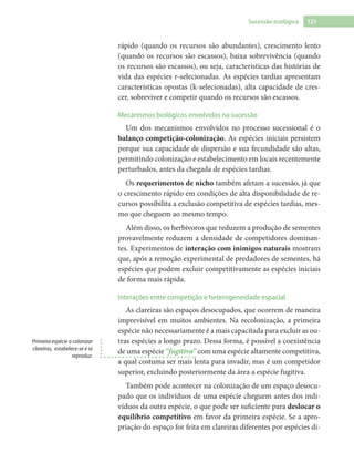 121Sucessão ecológica
rápido (quando os recursos são abundantes), crescimento lento
(quando os recursos são escassos), baixa sobrevivência (quando
os recursos são escassos), ou seja, características das histórias de
vida das espécies r-selecionadas. As espécies tardias apresentam
características opostas (k-selecionadas), alta capacidade de cres-
cer, sobreviver e competir quando os recursos são escassos.
Mecanismos biológicos envolvidos na sucessão
Um dos mecanismos envolvidos no processo sucessional é o
balanço competição-colonização. As espécies iniciais persistem
porque sua capacidade de dispersão e sua fecundidade são altas,
permitindo colonização e estabelecimento em locais recentemente
perturbados, antes da chegada de espécies tardias.
Os requerimentos de nicho também afetam a sucessão, já que
o crescimento rápido em condições de alta disponibilidade de re-
cursos possibilita a exclusão competitiva de espécies tardias, mes-
mo que cheguem ao mesmo tempo.
Além disso, os herbívoros que reduzem a produção de sementes
provavelmente reduzem a densidade de competidores dominan-
tes. Experimentos de interação com inimigos naturais mostram
que, após a remoção experimental de predadores de sementes, há
espécies que podem excluir competitivamente as espécies iniciais
de forma mais rápida.
Interações entre competição e heterogeneidade espacial
As clareiras são espaços desocupados, que ocorrem de maneira
imprevisível em muitos ambientes. Na recolonização, a primeira
espécie não necessariamente é a mais capacitada para excluir as ou-
tras espécies a longo prazo. Dessa forma, é possível a coexistência
de uma espécie “fugitiva” com uma espécie altamente competitiva,
a qual costuma ser mais lenta para invadir, mas é um competidor
superior, excluindo posteriormente da área a espécie fugitiva.
Também pode acontecer na colonização de um espaço desocu-
pado que os indivíduos de uma espécie cheguem antes dos indi-
víduos da outra espécie, o que pode ser suficiente para deslocar o
equilíbrio competitivo em favor da primeira espécie. Se a apro-
priação do espaço for feita em clareiras diferentes por espécies di-
Primeira espécie a colonizar
clareiras, estabelece-se e se
reproduz.
 