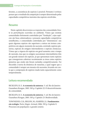 122 Ecologia de Populações e Comunidades
ferentes, a coexistência de espécies é possível. Portanto é errôneo
pensar que o resultado da competição é sempre determinado pelas
capacidades competitivas inerentes das espécies envolvidas.
Resumo
Neste capítulo descrevemos as respostas das comunidades fren-
te às perturbações ocorridas no ambiente. Vimos que existem
comunidades fortemente controladas por “fundação”, cujas espé-
cies são boas colonizadoras e possuem capacidades competitivas
semelhantes, e comunidades controladas por “dominância”, nas
quais algumas espécies são superiores a outras em termos com-
petitivos em algum momento da sucessão, existindo espécies pio-
neiras, espécies de estágios intermediários e espécies climácicas.
Vimos que a riqueza de espécies em geral aumenta com o tempo
de sucessão, mas que os estágios sucessionais intermediários têm
um grande número de espécies, já que apresentam tanto espécies
que conseguiram colonizar recentemente as áreas como espécies
pioneiras que ainda não foram excluídas competitivamente. Foi
discutida a teoria da dinâmica de manchas, a qual sugere que a
comunidade é sempre um mosaico de sucessões, levando em con-
ta que a composição de espécies muda tanto espacialmente como
temporalmente.
Leitura recomendada
RICKLEFS, R. E. A economia da natureza. 5. ed. Rio de Janeiro:
Guanabara Koogan, 2003. 503 p. Capítulo 22: O desenvolvimento
da comunidade.
RICKLEFS, R. E. A economia da natureza. 5. ed. Rio de Janeiro:
Guanabara Koogan, 2003. 503 p. Capítulo 23: Biodiversidade.
TOWNSEND, C.R.; BEGON, M.; HARPER, J.L. Fundamentos
em ecologia. Porto Alegre: Artmed, 2006. 592 p. Capítulo 9:
Processos em populações: o grande cenário.
 