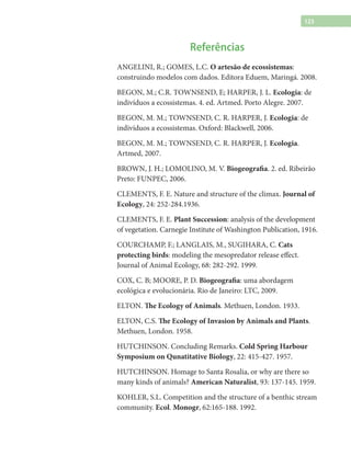 123
Referências
ANGELINI, R.; GOMES, L.C. O artesão de ecossistemas:
construindo modelos com dados. Editora Eduem, Maringá. 2008.
BEGON, M.; C.R. TOWNSEND, E; HARPER, J. L. Ecologia: de
indivíduos a ecossistemas. 4. ed. Artmed. Porto Alegre. 2007.
BEGON, M. M.; TOWNSEND, C. R. HARPER, J. Ecologia: de
indivíduos a ecossistemas. Oxford: Blackwell, 2006.
BEGON, M. M.; TOWNSEND, C. R. HARPER, J. Ecologia.
Artmed, 2007.
BROWN, J. H.; LOMOLINO, M. V. Biogeografia. 2. ed. Ribeirão
Preto: FUNPEC, 2006.
CLEMENTS, F. E. Nature and structure of the climax. Journal of
Ecology, 24: 252-284.1936.
CLEMENTS, F. E. Plant Succession: analysis of the development
of vegetation. Carnegie Institute of Washington Publication, 1916.
COURCHAMP, F.; LANGLAIS, M., SUGIHARA, C. Cats
protecting birds: modeling the mesopredator release effect.
Journal of Animal Ecology, 68: 282-292. 1999.
COX, C. B; MOORE, P. D. Biogeografia: uma abordagem
ecológica e evolucionária. Rio de Janeiro: LTC, 2009.
ELTON. The Ecology of Animals. Methuen, London. 1933.
ELTON, C.S. The Ecology of Invasion by Animals and Plants.
Methuen, London. 1958.
HUTCHINSON. Concluding Remarks. Cold Spring Harbour
Symposium on Qunatitative Biology, 22: 415-427. 1957.
HUTCHINSON. Homage to Santa Rosalia, or why are there so
many kinds of animals? American Naturalist, 93: 137-145. 1959.
KOHLER, S.L. Competition and the structure of a benthic stream
community. Ecol. Monogr, 62:165-188. 1992.
 