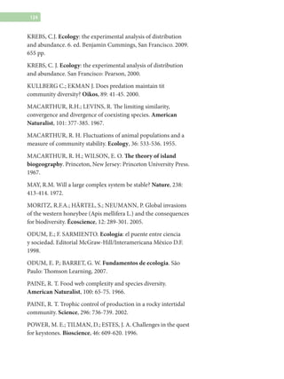 124
KREBS, C.J. Ecology: the experimental analysis of distribution
and abundance. 6. ed. Benjamin Cummings, San Francisco. 2009.
655 pp.
KREBS, C. J. Ecology: the experimental analysis of distribution
and abundance. San Francisco: Pearson, 2000.
KULLBERG C.; EKMAN J. Does predation maintain tit
community diversity? Oikos, 89: 41-45. 2000.
MACARTHUR, R.H.; LEVINS, R. The limiting similarity,
convergence and divergence of coexisting species. American
Naturalist, 101: 377-385. 1967.
MACARTHUR, R. H. Fluctuations of animal populations and a
measure of community stability. Ecology, 36: 533-536. 1955.
MACARTHUR, R. H.; WILSON, E. O. The theory of island
biogeography. Princeton, New Jersey: Princeton University Press.
1967.
MAY, R.M. Will a large complex system be stable? Nature, 238:
413-414. 1972.
MORITZ, R.F.A.; Härtel, S.; Neumann, P. Global invasions
of the western honeybee (Apis mellifera L.) and the consequences
for biodiversity. Écoscience, 12: 289-301. 2005.
ODUM, E.; F. SARMIENTO. Ecología: el puente entre ciencia
y sociedad. Editorial McGraw-Hill/Interamericana México D.F.
1998.
ODUM, E. P.; BARRET, G. W. Fundamentos de ecologia. São
Paulo: Thomson Learning, 2007.
PAINE, R. T. Food web complexity and species diversity.
American Naturalist, 100: 65-75. 1966.
PAINE, R. T. Trophic control of production in a rocky intertidal
community. Science, 296: 736-739. 2002.
POWER, M. E.; TILMAN, D.; ESTES, J. A. Challenges in the quest
for keystones. Bioscience, 46: 609-620. 1996.
 