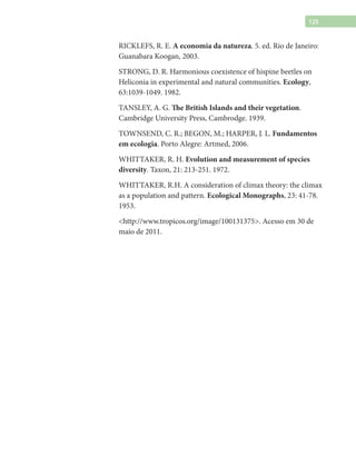 125
RICKLEFS, R. E. A economia da natureza. 5. ed. Rio de Janeiro:
Guanabara Koogan, 2003.
STRONG, D. R. Harmonious coexistence of hispine beetles on
Heliconia in experimental and natural communities. Ecology,
63:1039-1049. 1982.
TANSLEY, A. G. The British Islands and their vegetation.
Cambridge University Press, Cambrodge. 1939.
TOWNSEND, C. R.; BEGON, M.; HARPER, J. L. Fundamentos
em ecologia. Porto Alegre: Artmed, 2006.
WHITTAKER, R. H. Evolution and measurement of species
diversity. Taxon, 21: 213-251. 1972.
WHITTAKER, R.H. A consideration of climax theory: the climax
as a population and pattern. Ecological Monographs, 23: 41-78.
1953.
<http://www.tropicos.org/image/100131375>. Acesso em 30 de
maio de 2011.
 