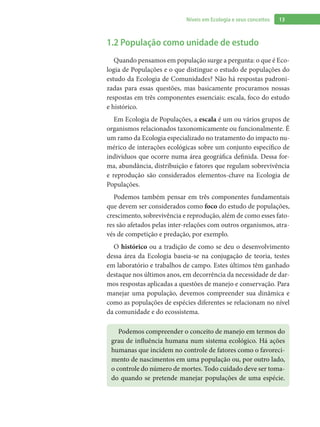 13Níveis em Ecologia e seus conceitos
1.2 População como unidade de estudo
Quando pensamos em população surge a pergunta: o que é Eco-
logia de Populações e o que distingue o estudo de populações do
estudo da Ecologia de Comunidades? Não há respostas padroni-
zadas para essas questões, mas basicamente procuramos nossas
respostas em três componentes essenciais: escala, foco do estudo
e histórico.
Em Ecologia de Populações, a escala é um ou vários grupos de
organismos relacionados taxonomicamente ou funcionalmente. É
um ramo da Ecologia especializado no tratamento do impacto nu-
mérico de interações ecológicas sobre um conjunto específico de
indivíduos que ocorre numa área geográfica definida. Dessa for-
ma, abundância, distribuição e fatores que regulam sobrevivência
e reprodução são considerados elementos-chave na Ecologia de
Populações.
Podemos também pensar em três componentes fundamentais
que devem ser considerados como foco do estudo de populações,
crescimento, sobrevivência e reprodução, além de como esses fato-
res são afetados pelas inter-relações com outros organismos, atra-
vés de competição e predação, por exemplo.
O histórico ou a tradição de como se deu o desenvolvimento
dessa área da Ecologia baseia-se na conjugação de teoria, testes
em laboratório e trabalhos de campo. Estes últimos têm ganhado
destaque nos últimos anos, em decorrência da necessidade de dar-
mos respostas aplicadas a questões de manejo e conservação. Para
manejar uma população, devemos compreender sua dinâmica e
como as populações de espécies diferentes se relacionam no nível
da comunidade e do ecossistema.
Podemos compreender o conceito de manejo em termos do
grau de influência humana num sistema ecológico. Há ações
humanas que incidem no controle de fatores como o favoreci-
mento de nascimentos em uma população ou, por outro lado,
o controle do número de mortes. Todo cuidado deve ser toma-
do quando se pretende manejar populações de uma espécie.
 