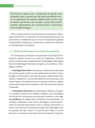 14 Ecologia de Populações e Comunidades
Para a compreensão de como funciona um ecossistema é impor-
tante conhecermos as interações em nível populacional, uma vez
que estamos considerando que os níveis de organização ganham
complexidade à medida que consideramos conjuntos de indivídu-
os, de populações e de espécies.
1.2.1 Modos de abordagem no estudo de populações
De modo geral, na Ecologia e em particular na Ecologia de Po-
pulações, quando focamos no estudo de populações, podemos
pensar em três modos complementares de abordagem: abordagem
descritiva; abordagem funcional, energética, ou numérica; e abor-
dagem evolutiva.
A abordagem descritiva é baseada principalmente na descrição
do mundo natural, sendo um dos fundamentos de toda a ciência
ecológica. Está focada na descrição de grupos vegetacionais e fau-
nísticos. Atualmente, ocorrem discrepâncias nesta descrição, pois
muitos lugares do mundo tiveram seus grupos animais e vegetais
extensivamente descritos, enquanto os de outros são muito pouco
conhecidos.
A abordagem funcional está relacionada à dinâmica energéti-
ca e também numérica dos sistemas ecológicos. Essa abordagem
está focada em mecanismos que podemos considerar como cau-
sas imediatas que influenciam as dinâmicas das populações e as
condições ambientais. Nesse tipo de abordagem, estamos interes-
sados em entender basicamente como os sistemas funcionam e o
modo como operam. O interesse principal, nessa abordagem, está
em questões do tipo “como?”, ou seja, há uma ênfase em tentar
descrever os sistemas na sua forma de funcionamento. Pergunta-
Não devemos esquecer que a manutenção de grandes áreas
protegidas, onde se garante que não haverá perturbação seve-
ra nas populações das espécies, também pode ser uma ação
de manejo, que favorece, por exemplo, a preservação total de
amostras representativas do ecossistema para a conservação
da diversidade biológica.
 