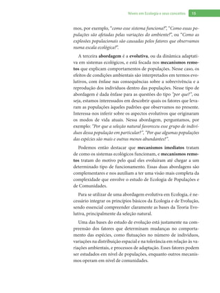 15Níveis em Ecologia e seus conceitos
mos, por exemplo, “como esse sistema funciona?”, “Como essas po-
pulações são afetadas pelas variações do ambiente?”, ou “Como as
explosões populacionais são causadas pelos fatores que observamos
numa escala ecológica?”.
A terceira abordagem é a evolutiva, ou da dinâmica adaptati-
va em sistemas ecológicos, e está focada nos mecanismos remo-
tos que explicam comportamentos de populações. Nesse caso, os
efeitos de condições ambientais são interpretados em termos evo-
lutivos, com ênfase nas consequências sobre a sobrevivência e a
reprodução dos indivíduos dentro das populações. Nesse tipo de
abordagem é dada ênfase para as questões do tipo “por que?”, ou
seja, estamos interessados em descobrir quais os fatores que leva-
ram as populações àqueles padrões que observamos no presente.
Interessa-nos inferir sobre os aspectos evolutivos que originaram
os modos de vida atuais. Nessa abordagem, perguntamos, por
exemplo: “Por que a seleção natural favoreceu esse grupo de indiví-
duos dessa população em particular?”, “Por que algumas populações
das espécies são mais e outras menos abundantes?”.
Podemos então destacar que mecanismos imediatos tratam
de como os sistemas ecológicos funcionam, e mecanismos remo-
tos tratam do motivo pelo qual eles evoluíram até chegar a um
determinado tipo de funcionamento. Essas duas abordagens são
complementares e nos auxiliam a ter uma visão mais completa da
complexidade que envolve o estudo de Ecologia de Populações e
de Comunidades.
Para se utilizar de uma abordagem evolutiva em Ecologia, é ne-
cessário integrar os princípios básicos da Ecologia e de Evolução,
sendo essencial compreender claramente as bases da Teoria Evo-
lutiva, principalmente da seleção natural.
Uma das bases do estudo de evolução está justamente na com-
preensão dos fatores que determinam mudanças no comporta-
mento das espécies, como flutuações no número de indivíduos,
variações na distribuição espacial e na tolerância em relação às va-
riações ambientais, e processos de adaptação. Esses fatores podem
ser estudados em nível de populações, enquanto outros mecanis-
mos operam em nível de comunidades.
 