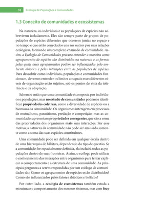 16 Ecologia de Populações e Comunidades
1.3 Conceito de comunidades e ecossistemas
Na natureza, os indivíduos e as populações de espécies não so-
brevivem isoladamente. Eles são sempre parte de grupos de po-
pulações de espécies diferentes que ocorrem juntas no espaço e
no tempo e que estão conectados uns aos outros por suas relações
ecológicas, formando um complexo chamado de comunidade. As-
sim, a Ecologia de Comunidades procura entender a maneira como
agrupamentos de espécies são distribuídos na natureza e as formas
pelas quais esses agrupamentos podem ser influenciados pelo am-
biente abiótico e pelas interações entre as populações de espécies.
Para descobrir como indivíduos, populações e comunidades fun-
cionam, devemos entender os limites aos quais esses diferentes ní-
veis de organização estão sujeitos, sob os pontos de vista da tole-
rância e da adaptação.
Sabemos então que uma comunidade é composta por indivídu-
os e populações, mas no estudo de comunidades podemos identi-
ficar propriedades coletivas, como a diversidade de espécies ou a
biomassa da comunidade. Os organismos interagem em processos
de mutualismo, parasitismo, predação e competição, mas as co-
munidades apresentam propriedades emergentes, que são a soma
das propriedades dos organismos mais suas interações. Por esse
motivo, a natureza da comunidade não pode ser analisada somen-
te como a soma das suas espécies constituintes.
Uma comunidade pode ser definida em qualquer escala dentro
de uma hierarquia de hábitats, dependendo do tipo de questão. Se
a comunidade for espacialmente definida, ela incluirá todas as po-
pulações dentro de suas fronteiras. Assim, o ecólogo pode utilizar
o conhecimento das interações entre organismos para tentar expli-
car o comportamento e a estrutura de uma comunidade. As prin-
cipais perguntas a serem respondidas por um ecólogo de comuni-
dades são: Como os agrupamentos de espécies estão distribuídos?
Como são influenciados pelos fatores abióticos e bióticos?
Por outro lado, a ecologia de ecossistemas também estuda a
estrutura e o comportamento dos mesmos sistemas, mas com foco
 