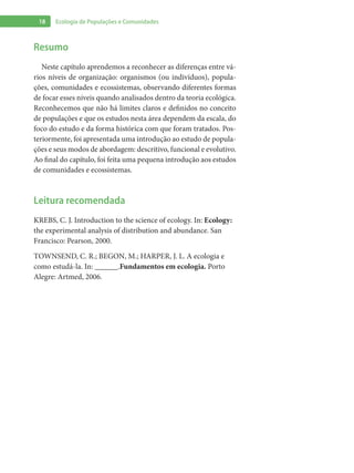 18 Ecologia de Populações e Comunidades
Resumo
Neste capítulo aprendemos a reconhecer as diferenças entre vá-
rios níveis de organização: organismos (ou indivíduos), popula-
ções, comunidades e ecossistemas, observando diferentes formas
de focar esses níveis quando analisados dentro da teoria ecológica.
Reconhecemos que não há limites claros e definidos no conceito
de populações e que os estudos nesta área dependem da escala, do
foco do estudo e da forma histórica com que foram tratados. Pos-
teriormente, foi apresentada uma introdução ao estudo de popula-
ções e seus modos de abordagem: descritivo, funcional e evolutivo.
Ao final do capítulo, foi feita uma pequena introdução aos estudos
de comunidades e ecossistemas.
Leitura recomendada
KREBS, C. J. Introduction to the science of ecology. In: Ecology:
the experimental analysis of distribution and abundance. San
Francisco: Pearson, 2000.
TOWNSEND, C. R.; BEGON, M.; HARPER, J. L. A ecologia e
como estudá-la. In: ______.Fundamentos em ecologia. Porto
Alegre: Artmed, 2006.
 