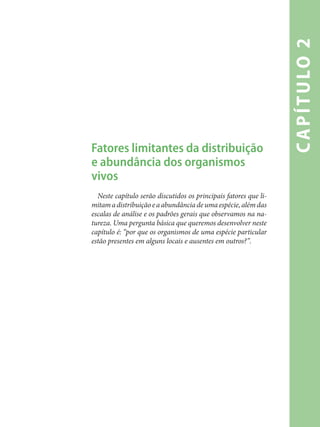 capítulo2
Fatores limitantes da distribuição
e abundância dos organismos
vivos
Neste capítulo serão discutidos os principais fatores que li-
mitamadistribuiçãoeaabundânciadeumaespécie,alémdas
escalas de análise e os padrões gerais que observamos na na-
tureza. Uma pergunta básica que queremos desenvolver neste
capítulo é: “por que os organismos de uma espécie particular
estão presentes em alguns locais e ausentes em outros?”.
 
