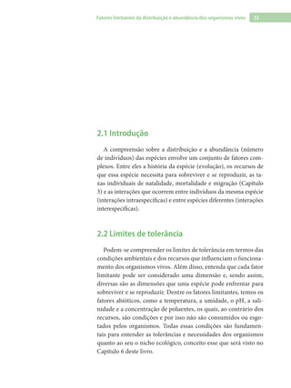 23Fatores limitantes da distribuição e abundância dos organismos vivos
2.1 Introdução
A compreensão sobre a distribuição e a abundância (número
de indivíduos) das espécies envolve um conjunto de fatores com-
plexos. Entre eles a história da espécie (evolução), os recursos de
que essa espécie necessita para sobreviver e se reproduzir, as ta-
xas individuais de natalidade, mortalidade e migração (Capítulo
3) e as interações que ocorrem entre indivíduos da mesma espécie
(interações intraespecíficas) e entre espécies diferentes (interações
interespecíficas).
2.2 Limites de tolerância
Podem-se compreender os limites de tolerância em termos das
condições ambientais e dos recursos que influenciam o funciona-
mento dos organismos vivos. Além disso, entenda que cada fator
limitante pode ser considerado uma dimensão e, sendo assim,
diversas são as dimensões que uma espécie pode enfrentar para
sobreviver e se reproduzir. Dentre os fatores limitantes, temos os
fatores abióticos, como a temperatura, a umidade, o pH, a sali-
nidade e a concentração de poluentes, os quais, ao contrário dos
recursos, são condições e por isso não são consumidos ou esgo-
tados pelos organismos. Todas essas condições são fundamen-
tais para entender as tolerâncias e necessidades dos organismos
quanto ao seu o nicho ecológico, conceito esse que será visto no
Capítulo 6 deste livro.
 
