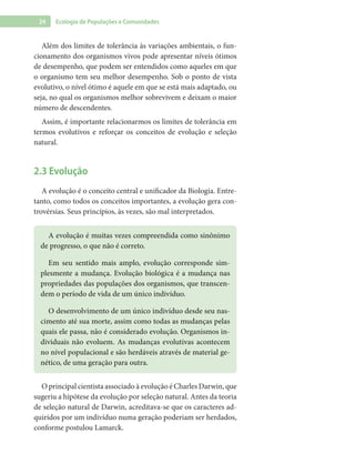 24 Ecologia de Populações e Comunidades
Além dos limites de tolerância às variações ambientais, o fun-
cionamento dos organismos vivos pode apresentar níveis ótimos
de desempenho, que podem ser entendidos como aqueles em que
o organismo tem seu melhor desempenho. Sob o ponto de vista
evolutivo, o nível ótimo é aquele em que se está mais adaptado, ou
seja, no qual os organismos melhor sobrevivem e deixam o maior
número de descendentes.
Assim, é importante relacionarmos os limites de tolerância em
termos evolutivos e reforçar os conceitos de evolução e seleção
natural.
2.3 Evolução
A evolução é o conceito central e unificador da Biologia. Entre-
tanto, como todos os conceitos importantes, a evolução gera con-
trovérsias. Seus princípios, às vezes, são mal interpretados.
A evolução é muitas vezes compreendida como sinônimo
de progresso, o que não é correto.
Em seu sentido mais amplo, evolução corresponde sim-
plesmente a mudança. Evolução biológica é a mudança nas
propriedades das populações dos organismos, que transcen-
dem o período de vida de um único indivíduo.
O desenvolvimento de um único indivíduo desde seu nas-
cimento até sua morte, assim como todas as mudanças pelas
quais ele passa, não é considerado evolução. Organismos in-
dividuais não evoluem. As mudanças evolutivas acontecem
no nível populacional e são herdáveis através de material ge-
nético, de uma geração para outra.
O principal cientista associado à evolução é Charles Darwin, que
sugeriu a hipótese da evolução por seleção natural. Antes da teoria
de seleção natural de Darwin, acreditava-se que os caracteres ad-
quiridos por um indivíduo numa geração poderiam ser herdados,
conforme postulou Lamarck.
 