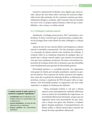 25Fatores limitantes da distribuição e abundância dos organismos vivos
Lamarck é injustamente lembrado como alguém que estava er-
rado. Apesar das suas ideias sobre a herança de caracteres adqui-
ridos terem sido rejeitadas, ele foi o primeiro cientista que deste-
midamente advogou a evolução. Após Lamarck, Darwin estendeu
aos seres vivos e à própria espécie humana a ideia de que a muta-
bilidade, e não a estase, é a ordem natural.
2.3.1 Evolução e seleção natural
Atualmente, a Ecologia possui poucas “leis” consistentes e uni-
ficadoras. O único conceito que se aproxima dessa condição den-
tro da Ecologia (bem como dentro de toda a Biologia) é a seleção
natural.
Apesar de não ser um conceito difícil, com frequência a seleção
natural é entendida erroneamente. Um dos principais equívocos
é a concepção da seleção natural como sinônimo de evolução. A
evolução refere-se às mudanças temporais de qualquer tipo, en-
quanto que a seleção natural explica uma maneira em particular
com que essas mudanças acontecem. Há outros mecanismos im-
portantes de evolução, dentre eles as mutações, que são entendidas
como fundamentais para geração de diversidade genética
Diversidade genética é a variedade presente nos organismos
num grupo de estudo, por exemplo, populações, espécies ou gru-
pos de espécies. Ela é expressa em muitos caracteres dos organis-
mos, entre eles os padrões de coloração de flores, as diferenças em
proteínas, enzimas e sequências de DNA de quase todos os orga-
nismos. Sem diversidade genética os organismos não têm como
responder e se adaptar às mudanças do ambiente.
Outra concepção errônea é a de que a seleção
natural ocorre principalmente mediante diferenças
entre os índices de mortalidade dos organismos, ou
mortalidade diferencial. Entretanto, sempre que um
organismo deixa mais descendentes do que outro,
com o tempo seus genes irão dominar o conjunto
gênico daquela população. Consequentemente, em
última análise, a seleção natural opera somente em
função do êxito reprodutivo diferencial.
A seleção natural só pode ocorrer se
existirem os seguintes“ingredientes”:
variabilidade•	 entre os indivíduos: os in-
divíduos devem ter características que
os diferenciem;
sucesso reprodutivo,•	 ao longo da vida,
diferente entre os indivíduos;
herança genética•	 das características
individuais.
 