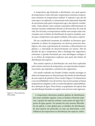 27Fatores limitantes da distribuição e abundância dos organismos vivos
A temperatura age limitando a distribuição, mas qual aspecto
da temperatura é mais relevante: temperaturas máximas, tempera-
turas mínimas ou temperaturas médias? A resposta é que não há
uma regra a ser aplicada, e a mensuração mais importante depende
do mecanismo pelo qual a temperatura age e das espécies conside-
radas. Tanto plantas como animais respondem diferentemente às
mesmas variações ambientais durante as diversas fases do ciclo de
vida. Por tal razão, as temperaturas médias nem sempre estão rela-
cionadas com os limites de distribuição da espécie estudada, mes-
mo que a temperatura seja aquela condição crítica para a espécie.
Há um considerável montante de trabalhos na literatura apre-
sentando os efeitos da temperatura em diversos processos fisio-
lógicos, tais como a germinação de sementes, o florescimento em
plantas e a velocidade do desenvolvimento em insetos. Não há
dúvidas de que a temperatura afeta a fisiologia dos organismos,
entretanto a questão formulada por uma abordagem ecológica é
se os efeitos da temperatura explicam uma parte dos limites de
distribuição das espécies.
Para muitas espécies as distribuições são mais bem explicadas
pelos valores extremos de temperatura, em especial pelas tempera-
turas letais, que impedem a existência dos organismos.
Um estudo realizado nos Estados Unidos visando investigar os
efeitos da temperatura na determinação dos limites de distribuição
de uma espécie de pinheiro (Pinus taeda) (Figura 2.2) demonstrou
a sua suscetibilidade à seca de inverno. Isso ocorre porque as baixas
temperaturascongelamosoloeasraízesdasplantas,impossibilitan-
do a absorção de água. Dessa forma, as populações da espécie têm
sua distribuição limitada em regiões com invernos mais rigorosos.
A temperatura determina padrões globais de distribuição,
tais como unidades vegetais, como as tundras e florestas tropi-
cais, e grupos de espécies animais, como peixes de água fria e
peixes de água quente. No entanto há uma enorme dificulda-
de em aplicar a visão global para os detalhes da distribuição
de uma espécie em particular, ou seja, em determinar a real
influência da temperatura na distribuição das espécies, indivi-
Figura 2.2 – Pinus americano
(Pinus taeda).
 