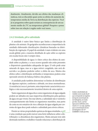 28 Ecologia de Populações e Comunidades
dualmente. Atualmente, devido aos efeitos das mudanças cli-
máticas, tem se discutido quais serão os efeitos do aumento da
temperatura média da Terra na distribuição das espécies. Você
já se perguntou sobre quais seriam as consequências de um au-
mento médio de 2°C na temperatura global? Pesquise e pense
sobre isso em relação à região onde você mora.
2.4.2 Umidade, pH e salinidade
A umidade é outro fator básico que limita a distribuição de
plantas e de animais. Os geógrafos reconheceram a importância da
umidade elaborando classificações climáticas baseadas na distri-
buição da vegetação. O papel da umidade é mais evidente em uma
escala global, pois a maneira detalhada de ação sobre as espécies
em escalas locais não é sempre clara.
A disponibilidade de água é o fator crítico dos efeitos da umi-
dade sobre as plantas, e a seca ocorre quando não estão presentes
e disponíveis quantidades adequadas de água. O solo pode estar
saturado de água, mas se a água estiver congelada, não será ab-
sorvida e as plantas poderão sofrer o efeito da seca. Muitos dos
efeitos sobre a distribuição atribuídos à temperatura podem estar
operando através do balanço hídrico das plantas.
A umidade pode também determinar os limites de distribuição
de algumas espécies, conforme a altitude, em áreas montanhosas.
A resistência à seca é, portanto, uma importante característica eco-
lógica e não necessariamente invariável dentro de uma espécie.
Tantoorganismosdeáguadocecomoorganismosdeáguasalgada
podem ser afetados em suas respectivas distribuições pela química
da água em que vivem. Em mar aberto, a salinidade não é variável e
consequentemente não limita os organismos marinhos, mas perto
da costa ou em estuários de rios a diluição da água salgada por cor-
rentes de água doce pode reduzir a salinidade para níveis críticos.
Dentre as várias propriedades químicas da água estudadas, o pH
é uma condição que pode exercer uma forte influência sobre a dis-
tribuição e a abundância dos organismos. Muita atenção tem sido
destinada também a trabalhos visando relacionar a distribuição de
Acidez e alcalinidade são
medidas numa escala de pH
que corresponde ao negativo
do log da concentração do
íon hidrogênio, em moles
por litro. Assim, o pH da
água pura é definido como
neutro e é 7, ou seja, significa
que a concentração de íons
de hidrogênio é de 10-7
(0,0000001) moles por litro.
 