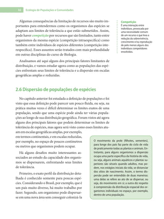 32 Ecologia de Populações e Comunidades
Algumas consequências da limitação de recursos são muito im-
portantes para entendermos como os organismos das espécies se
adaptam aos limites de tolerância a que estão submetidos. Assim,
pode haver competição por recursos que são limitados, tanto entre
organismos da mesma espécie (competição intraespecífica) como
também entre indivíduos de espécies diferentes (competição inte-
respecífica). Esses assuntos serão tratados com mais profundidade
em outras disciplinas do curso de Biologia.
Analisamos até aqui alguns dos principais fatores limitantes de
distribuição, e vamos estudar agora como as populações das espé-
cies enfrentam seus limites de tolerância e a dispersão em escalas
geográficas amplas e reduzidas.
2.6 Dispersão de populações de espécies
No capítulo anterior foi estudada a definição de populações e foi
visto que essa definição pode parecer um pouco fluida, ou seja, na
prática muitas vezes é difícil determinar os limites exatos de uma
população, sendo que uma espécie pode ainda ter várias popula-
ções ao longo de sua distribuição geográfica. Foram vistos até agora
alguns dos principais fatores que podem determinar os limites de
tolerância de espécies, mas agora será visto como esses limites atu-
am em escalas geográficas amplas, por exemplo,
em termos continentais, e em escalas reduzidas,
por exemplo, no espaço de poucos centímetros
ou metros que organismos podem ocupar.
Há alguns desafios muito interessantes as-
sociados ao estudo da capacidade dos organis-
mos se dispersarem, enfrentando seus limites
de tolerância.
Primeiro, o exato perfil da distribuição deta-
lhada é conhecido somente para poucas espé-
cies. Considerando o Brasil, por exemplo, que é
um país muito diverso, há muito trabalho por
fazer. Segundo, um organismo pode dispersar-
se em uma nova área sem conseguir colonizá-la
O movimento da prole (filhotes, sementes),
para longe dos pais faz parte do ciclo de vida
de praticamente todas as plantas e animais. En-
tretanto, para alguns organismos a dispersão
ocupa uma parte específica da história de vida,
ou seja, alguns animais aquáticos e plantas su-
periores são sésseis quando adultos, mas po-
dem, nos estágios iniciais da vida, se distanciar
dos sítios de nascimento. Assim, o termo dis-
persão pode ser entendido de duas maneiras:
uma delas se refere ao ato de se dispersar, ou
seja, do movimento em si; a outra diz respeito
à compreensão da distribuição espacial dos or-
ganismos individuais no espaço, por exemplo,
dentro de uma população.
Competição
É uma interação entre
indivíduos, provocada por
uma necessidade comum
de um recurso e que leva a
redução da sobrevivência,
crescimento e/ou reprodução
de pelo menos alguns dos
indivíduos competidores
envolvidos.
 
