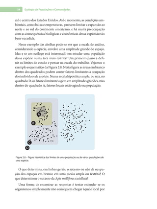 34 Ecologia de Populações e Comunidades
até o centro dos Estados Unidos. Até o momento, as condições am-
bientais, como baixas temperaturas, parecem limitar a expansão ao
norte e ao sul do continente americano, e há muita preocupação
com as consequências biológicas e econômicas dessa expansão tão
bem-sucedida.
Nesse exemplo das abelhas pode-se ver que a escala de análise,
considerando a espécie, envolve uma amplitude grande do espaço.
Mas e se um ecólogo está interessado em estudar uma população
dessa espécie numa área mais restrita? Um primeiro passo é defi-
nir os limites do estudo e pensar na escala do trabalho. Vejamos o
exemplo esquemático da Figura 2.8. Nesta figura as áreas em branco
dentro dos quadrados podem conter fatores limitantes à ocupação
dosindivíduosdaespécie.Numaescalahipotéticaampla,ouseja,no
quadrado D, os fatores limitantes agem em amplitudes grandes, mas
dentro do quadrado A, fatores locais estão agindo na população.
B
C
D
A
Figura 2.8 – Figura hipotética dos limites de uma população ou de várias populações de
uma espécie.
O que determina, em linhas gerais, o sucesso ou não da ocupa-
ção dos espaços em branco em uma escala ampla ou restrita? O
que determinou o sucesso da Apis mellifera scutellata?
Uma forma de encontrar as respostas é tentar entender se os
organismos simplesmente não conseguem chegar àquele local por
 