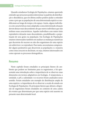 36 Ecologia de Populações e Comunidades
Quando estudamos Ecologia de Populações, estamos querendo
entender que processos podem determinar os padrões de distribui-
ção e abundância, que em última análise podem ajudar a entender
como e por que as populações de uma determinada espécie se mo-
dificaram ao longo do tempo e do espaço. Assim, alguns indivídu-
os com características mais adaptadas a uma determinada situação
devem deixar mais descendentes do que outros indivíduos que não
tenham essas características. Aqueles indivíduos com maior êxito
reprodutivo deixarão mais descendentes, possibilitando a perpe-
tuação de seus genes na população. Em Ecologia de Populações
estamos interessados também em analisar as mudanças numéricas
que decorrem do sucesso ou não dos organismos de uma espécie
em sobreviver e se reproduzir. Para tanto, necessitamos compreen-
der alguns parâmetros que descrevem as populações e a maneira
como estas crescem ou declinam, ou seja, estamos interessados em
como operam os processos demográficos.
Resumo
Neste capítulo foram estudados os principais fatores do am-
biente que podem ser limitantes para os organismos, e foi apre-
sentada uma introdução sobre a importância de se observar essas
dimensões em termos adaptativos em Ecologia. A temperatura, a
umidade, o pH, a salinidade e os recursos foram analisados nesse
sentido. Foram estudados um exemplo de distribuição ampla de
uma espécie e a importância de se observar a escala de estudo em
Ecologia de Populações. Os principais fatores que afetam a disper-
são de organismos foram estudados no contexto de uma cadeia
de eventos que determinam por que uma espécie está ausente ou
presente num determinado local.
 