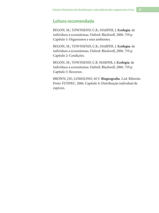37Fatores limitantes da distribuição e abundância dos organismos vivos
Leitura recomendada
BEGON, M.; TOWNSEND, C.R.; HARPER, J. Ecologia: de
indivíduos a ecossistemas. Oxford: Blackwell, 2006. 759 p.
Capítulo 1: Organismos e seus ambientes.
BEGON, M.; TOWNSEND, C.R.; HARPER, J. Ecologia: de
indivíduos a ecossistemas. Oxford: Blackwell, 2006. 759 p.
Capítulo 2: Condições.
BEGON, M.; TOWNSEND, C.R. HARPER, J. Ecologia: de
indivíduos a ecossistemas. Oxford: Blackwell, 2006. 759 p.
Capítulo 3: Recursos.
BROWN, J.H.; LOMOLINO, M.V. Biogeografia. 2.ed. Ribeirão
Preto: FUNPEC, 2006. Capítulo 4: Distribuição individual de
espécies.
 