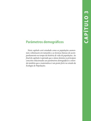 capítulo3
Parâmetros demográficos
Neste capítulo será estudado como as populações aumen-
tam e diminuem em tamanho e as técnicas básicas de acom-
panhamento no tempo da história de vida de populações. Ao
final do capítulo é esperado que o aluno domine os principais
conceitos relacionados aos parâmetros demográficos e enten-
da também que a matemática é um ponto forte no estudo da
Ecologia de Populações.
 