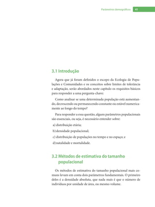 41Parâmetros demográficos
3.1 Introdução
Agora que já foram definidos o escopo da Ecologia de Popu-
lações e Comunidades e os conceitos sobre limites de tolerância
e adaptação, serão abordados neste capítulo os requisitos básicos
para responder a uma pergunta-chave:
Como analisar se uma determinada população está aumentan-
do, decrescendo ou permanecendo constante ou estável numerica-
mente ao longo do tempo?
Para responder a essa questão, alguns parâmetros populacionais
são essenciais, ou seja, é necessário entender sobre:
distribuição etária;a)	
densidade populacional;b)	
distribuição de populações no tempo e no espaço; ec)	
natalidade e mortalidade.d)	
3.2 Métodos de estimativa do tamanho
populacional
Os métodos de estimativa do tamanho populacional mais co-
muns levam em conta dois parâmetros fundamentais. O primeiro
deles é a densidade absoluta, que nada mais é que o número de
indivíduos por unidade de área, ou mesmo volume.
 