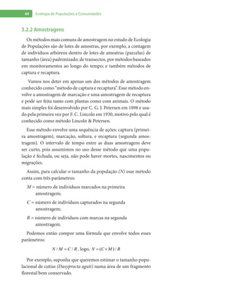 44 Ecologia de Populações e Comunidades
3.2.2 Amostragens
Os métodos mais comuns de amostragem no estudo de Ecologia
de Populações são de lotes de amostras, por exemplo, a contagem
de indivíduos arbóreos dentro de lotes de amostras (parcelas) de
tamanho (área) padronizado; de transectos, por métodos baseados
em monitoramentos ao longo do tempo; e também métodos de
captura e recaptura.
Vamos nos deter em apenas um dos métodos de amostragem
conhecido como “método de captura e recaptura”. Esse método en-
volve a amostragem de marcação e uma amostragem de recaptura
e pode ser feita tanto com plantas como com animais. O método
mais simples foi desenvolvido por C. G. J. Petersen em 1898 e usa-
do pela primeira vez por F. C. Lincoln em 1930, motivo pelo qual é
conhecido como método Lincoln & Petersen.
Esse método envolve uma sequência de ações: captura (primei-
ra amostragem), marcação, soltura, e recaptura (segunda amos-
tragem). O intervalo de tempo entre as duas amostragens deve
ser curto, pois assumimos no uso desse método que uma popu-
lação é fechada, ou seja, não pode haver mortes, nascimentos ou
migrações.
Assim, para calcular o tamanho da população (N) esse método
conta com três parâmetros:
M = número de indivíduos marcados na primeira
amostragem;
C = número de indivíduos capturados na segunda
amostragem;
R = número de indivíduos com marcas na segunda
amostragem.
Podemos então compor uma fórmula que envolve todos esses
parâmetros:
/ /N M C R= , logo, ( ) /N C M R= ×
Por exemplo, suponha que queremos estimar o tamanho popu-
lacional de cutias (Dasyprocta aguti) numa área de um fragmento
florestal bem conservado.
 