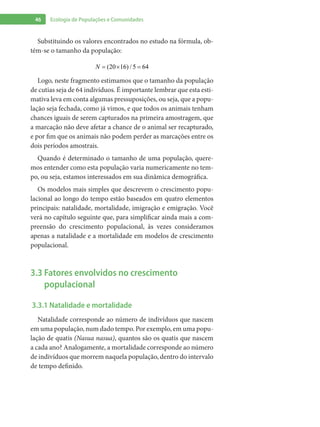 46 Ecologia de Populações e Comunidades
Substituindo os valores encontrados no estudo na fórmula, ob-
tém-se o tamanho da população:
(20 16) / 5 64N = × =
Logo, neste fragmento estimamos que o tamanho da população
de cutias seja de 64 indivíduos. É importante lembrar que esta esti-
mativa leva em conta algumas pressuposições, ou seja, que a popu-
lação seja fechada, como já vimos, e que todos os animais tenham
chances iguais de serem capturados na primeira amostragem, que
a marcação não deve afetar a chance de o animal ser recapturado,
e por fim que os animais não podem perder as marcações entre os
dois períodos amostrais.
Quando é determinado o tamanho de uma população, quere-
mos entender como esta população varia numericamente no tem-
po, ou seja, estamos interessados em sua dinâmica demográfica.
Os modelos mais simples que descrevem o crescimento popu-
lacional ao longo do tempo estão baseados em quatro elementos
principais: natalidade, mortalidade, imigração e emigração. Você
verá no capítulo seguinte que, para simplificar ainda mais a com-
preensão do crescimento populacional, às vezes consideramos
apenas a natalidade e a mortalidade em modelos de crescimento
populacional.
3.3 Fatores envolvidos no crescimento
populacional
3.3.1 Natalidade e mortalidade
Natalidade corresponde ao número de indivíduos que nascem
em uma população, num dado tempo. Por exemplo, em uma popu-
lação de quatis (Nasua nasua), quantos são os quatis que nascem
a cada ano? Analogamente, a mortalidade corresponde ao número
de indivíduos que morrem naquela população, dentro do intervalo
de tempo definido.
 