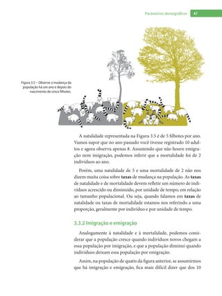 47Parâmetros demográficos
A natalidade representada na Figura 3.5 é de 5 filhotes por ano.
Vamos supor que no ano passado você tivesse registrado 10 adul-
tos e agora observa apenas 8. Assumindo que não houve emigra-
ção nem imigração, podemos inferir que a mortalidade foi de 2
indivíduos ao ano.
Porém, uma natalidade de 5 e uma mortalidade de 2 não nos
dizem muita coisa sobre taxas de mudança na população. As taxas
de natalidade e de mortalidade devem refletir um número de indi-
víduos acrescido ou diminuído, por unidade de tempo, em relação
ao tamanho populacional. Ou seja, quando falamos em taxas de
natalidade ou taxas de mortalidade estamos nos referindo a uma
proporção, geralmente por indivíduo e por unidade de tempo.	
3.3.2 Imigração e emigração
Analogamente à natalidade e à mortalidade, podemos consi-
derar que a população cresce quando indivíduos novos chegam a
essa população por imigração, e que a população diminui quando
indivíduos deixam essa população por emigração.
Assim, na população de quatis da figura anterior, se assumirmos
que há imigração e emigração, fica mais difícil dizer que dos 10
Figura 3.5 – Observe a mudança da
população há um ano e depois do
nascimento de cinco filhotes.
 