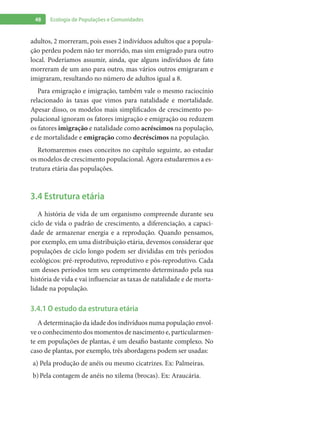 48 Ecologia de Populações e Comunidades
adultos, 2 morreram, pois esses 2 indivíduos adultos que a popula-
ção perdeu podem não ter morrido, mas sim emigrado para outro
local. Poderíamos assumir, ainda, que alguns indivíduos de fato
morreram de um ano para outro, mas vários outros emigraram e
imigraram, resultando no número de adultos igual a 8.
Para emigração e imigração, também vale o mesmo raciocínio
relacionado às taxas que vimos para natalidade e mortalidade.
Apesar disso, os modelos mais simplificados de crescimento po-
pulacional ignoram os fatores imigração e emigração ou reduzem
os fatores imigração e natalidade como acréscimos na população,
e de mortalidade e emigração como decréscimos na população.
Retomaremos esses conceitos no capítulo seguinte, ao estudar
os modelos de crescimento populacional. Agora estudaremos a es-
trutura etária das populações.
3.4 Estrutura etária
A história de vida de um organismo compreende durante seu
ciclo de vida o padrão de crescimento, a diferenciação, a capaci-
dade de armazenar energia e a reprodução. Quando pensamos,
por exemplo, em uma distribuição etária, devemos considerar que
populações de ciclo longo podem ser divididas em três períodos
ecológicos: pré-reprodutivo, reprodutivo e pós-reprodutivo. Cada
um desses períodos tem seu comprimento determinado pela sua
história de vida e vai influenciar as taxas de natalidade e de morta-
lidade na população.
3.4.1 O estudo da estrutura etária
A determinação da idade dos indivíduos numa população envol-
ve o conhecimento dos momentos de nascimento e, particularmen-
te em populações de plantas, é um desafio bastante complexo. No
caso de plantas, por exemplo, três abordagens podem ser usadas:
Pela produção de anéis ou mesmo cicatrizes. Ex: Palmeiras.a)	
Pela contagem de anéis no xilema (brocas). Ex: Araucária.b)	
 