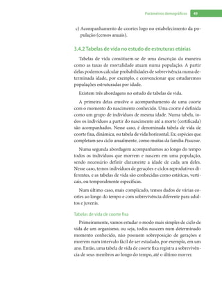 49Parâmetros demográficos
Acompanhamento de coortes logo no estabelecimento da po-c)	
pulação (censos anuais).
3.4.2 Tabelas de vida no estudo de estruturas etárias
Tabelas de vida constituem-se de uma descrição da maneira
como as taxas de mortalidade atuam numa população. A partir
delas podemos calcular probabilidades de sobrevivência numa de-
terminada idade, por exemplo, e convencionar que estudaremos
populações estruturadas por idade.
Existem três abordagens no estudo de tabelas de vida.
A primeira delas envolve o acompanhamento de uma coorte
com o momento do nascimento conhecido. Uma coorte é definida
como um grupo de indivíduos de mesma idade. Numa tabela, to-
dos os indivíduos a partir do nascimento até a morte (certificada)
são acompanhados. Nesse caso, é denominada tabela de vida de
coorte fixa, dinâmica, ou tabela de vida horizontal. Ex: espécies que
completam seu ciclo anualmente, como muitas da família Poaceae.
Numa segunda abordagem acompanhamos ao longo do tempo
todos os indivíduos que morrem e nascem em uma população,
sendo necessário definir claramente a idade de cada um deles.
Nesse caso, temos indivíduos de gerações e ciclos reprodutivos di-
ferentes, e as tabelas de vida são conhecidas como estáticas, verti-
cais, ou temporalmente específicas.
Num último caso, mais complicado, temos dados de várias co-
ortes ao longo do tempo e com sobrevivência diferente para adul-
tos e juvenis.
Tabelas de vida de coorte fixa
Primeiramente, vamos estudar o modo mais simples de ciclo de
vida de um organismo, ou seja, todos nascem num determinado
momento conhecido, não possuem sobreposição de gerações e
morrem num intervalo fácil de ser estudado, por exemplo, em um
ano. Então, uma tabela de vida de coorte fixa registra a sobrevivên-
cia de seus membros ao longo do tempo, até o último morrer.
 