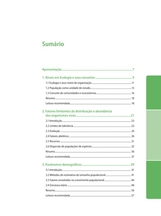 Sumário
Apresentação........................................................................................7
1. Níveis em Ecologia e seus conceitos..............................................9
1.1 Ecologia e seus níveis de organização...................................................................11
1.2 População como unidade de estudo.....................................................................13
1.3 Conceito de comunidades e ecossistemas.......................................................... 16
Resumo............................................................................................................................... 18
Leitura recomendada...................................................................................................... 18
2. Fatores limitantes da distribuição e abundância
dos organismos vivos....................................................................21
2.1 Introdução...................................................................................................................23
2.2 Limites de tolerância................................................................................................23
2.3 Evolução...................................................................................................................... 24
2.4 Fatores abióticos........................................................................................................ 26
2.5 Recursos...................................................................................................................... 31
2.6 Dispersão de populações de espécies................................................................. 32
Resumo...............................................................................................................................36
Leitura recomendada...................................................................................................... 37
3. Parâmetros demográficos.............................................................39
3.1 Introdução................................................................................................................... 41
3.2 Métodos de estimativa do tamanho populacional........................................... 41
3.3 Fatores envolvidos no crescimento populacional.............................................46
3.4 Estrutura etária..........................................................................................................48
Resumo...............................................................................................................................56
Leitura recomendada...................................................................................................... 57
 