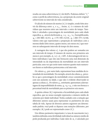 51Parâmetros demográficos
resulta em uma sobrevivência ( 1l ) de 68,8%. Podemos definir “ xl ”
como o perfil da sobrevivência, ou a proporção da coorte original
sobrevivente no intervalo de vida considerado.
O cálculo do número de mortos ( xd ) é simples, sendo feito atra-
vés da diferença entre xa e 1xa + . Assim, xd é o número de indi-
víduos que morrem entre um intervalo e outro de tempo. Tam-
bém é calculada a porcentagem de mortalidade para cada idade
específica, xq , através da fórmula 1 /x x x xq a a a+= − . Exemplificando,
0 250 / 800 0,313q = = , 1 175 / 550 0,318q = = , 2 204 / 375 0,544q = = ,
valores estes que representam a proporção de indivíduos com a
mesma idade (dois meses, quatro meses, seis meses etc.) que mor-
rem no subsequente intervalo de tempo de dois meses.
A vantagem dos valores xd é que eles podem ser somados em
um intervalo de tempo. O número de mortos nos primeiros seis
meses é, por exemplo, 0 1 2 629d d d+ + = . A desvantagem de tais va-
lores individuais é que eles não fornecem uma real dimensão da
intensidade ou da importância da mortalidade em um intervalo
particular, uma vez que serão tanto maiores quanto mais numero-
sos forem os indivíduos pertencentes a tal intervalo.
Os valores xq , por outro lado, representam boas medidas da in-
tensidade de mortalidade. No exemplo, através da coluna xq , perce-
be-se que a porcentagem da mortalidade cresce consistentemente
com um aumento na idade, o que não é evidente observando-se
apenas a coluna xd . Os valores xq , entretanto, apresentam a desvan-
tagem da impossibilidade de soma, 0 1 2q q q+ + , e não nos fornece o
percentual total de mortalidade para os primeiros seis meses.
A quinta coluna ( xB ) representa a fecundidade para cada idade
específica, que no nosso exemplo representa o número médio de
sementes por idade individual. Tenha cuidado com a notação que
diferentes autores usam para representar os parâmetros de uma
tabela de vida. Apesar de diversos autores seguirem um determi-
nado padrão, você pode se deparar com notações diferentes, por
exemplo, ( xB ) pode ser representado como ( xF ).
Um último parâmetro importante é a taxa de nascimento ( xm ),
também definida como fertilidade individual ou número médio de
prole produzida por indivíduo. Cada valor de xm é calculado por
 