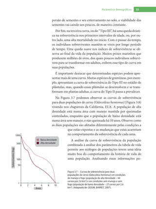 55Parâmetros demográficos
persão de sementes e seu enterramento no solo, a viabilidade das
sementes vai caindo aos poucos, de maneira constante.
Por fim, na terceira curva, ou do “Tipo III”, há uma queda drásti-
ca na sobrevivência nos primeiros intervalos de idade, ou, por ou-
tro lado, uma alta mortalidade no início. Com o passar do tempo,
os indivíduos sobreviventes mantêm-se vivos por longo período
de tempo. Uma queda suave nos índices de sobrevivência se ob-
serva ao final da vida da população. Muitos peixes marinhos que
produzem milhões de ovos, dos quais poucos indivíduos sobrevi-
vem para se transformar em adultos, exibem esse tipo de curva em
suas populações.
É importante destacar que determinadas espécies podem apre-
sentarmaisde umacurva.Muitasespéciesde gramíneas,por exem-
plo, apresentam a curva de sobrevivência do Tipo III no estádio de
plântulas, mas, quando essas plântulas se desenvolvem e se trans-
formam em plantas adultas, a curva do Tipo II passa a prevalecer.
Na Figura 3.7 podemos observar as curvas de sobrevivência
para duas populações de cervo (Odocoileus hemionus) (Figura 3.8)
vivendo nos chaparrais da Califórnia, EUA. A população de alta
densidade está numa área com manejo mantida por queimadas
controladas, enquanto que a população de baixa densidade está
numa área sem manejo, e não queimada há 10 anos. Observe como
as duas populações são afetadas diferentemente pelas condições a
que estão expostas e as mudanças que estas acarretam
no comportamento da sobrevivência de cada uma.
A análise da curva de sobrevivência da população
combinada à análise dos parâmetros da tabela de vida
permite aos ecólogos de populações terem uma ideia
muito boa do comportamento da história de vida de
uma população. Analisando essas informações po-
1000
500
100
50
0
1
2 4 6 8 10
Sobreviventes(log)
Anos
Baixa densidade
Alta densidade
Figura 3.7 – Curvas de sobrevivência para duas
populações de cervo (Odocoileus hemionus) em condições
de manejo e fogo (população de alta densidade – 64
cervos por 2,6 km2
) e em condições sem manejo e sem
fogo (população de baixa densidade – 27 cervos por 2,6
km2
). (Adaptado de: Odum; Barret, 2007).
 