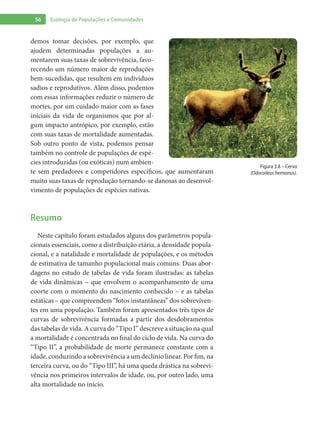56 Ecologia de Populações e Comunidades
demos tomar decisões, por exemplo, que
ajudem determinadas populações a au-
mentarem suas taxas de sobrevivência, favo-
recendo um número maior de reproduções
bem-sucedidas, que resultem em indivíduos
sadios e reprodutivos. Além disso, podemos
com essas informações reduzir o número de
mortes, por um cuidado maior com as fases
iniciais da vida de organismos que por al-
gum impacto antrópico, por exemplo, estão
com suas taxas de mortalidade aumentadas.
Sob outro ponto de vista, podemos pensar
também no controle de populações de espé-
cies introduzidas (ou exóticas) num ambien-
te sem predadores e competidores específicos, que aumentaram
muito suas taxas de reprodução tornando-se danosas ao desenvol-
vimento de populações de espécies nativas.
Resumo
Neste capítulo foram estudados alguns dos parâmetros popula-
cionais essenciais, como a distribuição etária, a densidade popula-
cional, e a natalidade e mortalidade de populações, e os métodos
de estimativa de tamanho populacional mais comuns. Duas abor-
dagens no estudo de tabelas de vida foram ilustradas: as tabelas
de vida dinâmicas – que envolvem o acompanhamento de uma
coorte com o momento do nascimento conhecido – e as tabelas
estáticas – que compreendem “fotos instantâneas” dos sobreviven-
tes em uma população. Também foram apresentados três tipos de
curvas de sobrevivência formadas a partir dos desdobramentos
das tabelas de vida. A curva do “Tipo I” descreve a situação na qual
a mortalidade é concentrada no final do ciclo de vida. Na curva do
“Tipo II”, a probabilidade de morte permanece constante com a
idade, conduzindo a sobrevivência a um declínio linear. Por fim, na
terceira curva, ou do “Tipo III”, há uma queda drástica na sobrevi-
vência nos primeiros intervalos de idade, ou, por outro lado, uma
alta mortalidade no início.
Figura 3.8 – Cervo
(Odocoileus hemionus).
 