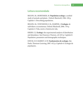 57Parâmetros demográficos
Leitura recomendada
BEGON, M.; MORTIMER, M. Population ecology: a unified
study of animals and plants. Oxford: Blackwell, 1986. 220 p.
Capítulo 1: Describing populations.
BEGON, M.; TOWNSEND, C.R.; HARPER, J. Ecologia: de
indivíduos a ecossistemas. Oxford: Blackwell, 2006. 759 p.
Capítulo 4: Vida, morte e história de vida.
KREBS, C.J. Ecology: the experimental analysis of distribution
and abundance. San Francisco: Pearson, s/d. 655 p. Capítulo 8:
Population, parameters and demographic techniques.
ODUM, E.P.; BARRET, G.W. Fundamentos de ecologia. São
Paulo: Thomson Learning, 2007. 612 p. Capítulo 6: Ecologia de
populações.
 