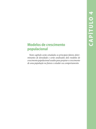 capítulo4
Modelos de crescimento
populacional
Neste capítulo serão estudados os principais fatores deter-
minantes de densidade e serão analisados dois modelos de
crescimento populacional usados para projetar o crescimento
de uma população no futuro e estudar seu comportamento.
 