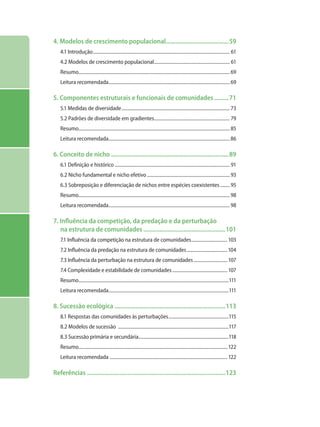 4. Modelos de crescimento populacional........................................59
4.1 Introdução................................................................................................................... 61
4.2 Modelos de crescimento populacional................................................................ 61
Resumo...............................................................................................................................69
Leitura recomendada......................................................................................................69
5. Componentes estruturais e funcionais de comunidades..........71
5.1 Medidas de diversidade...........................................................................................73
5.2 Padrões de diversidade em gradientes................................................................ 79
Resumo...............................................................................................................................85
Leitura recomendada......................................................................................................86
6. Conceito de nicho..........................................................................89
6.1 Definição e histórico................................................................................................. 91
6.2 Nicho fundamental e nicho efetivo...................................................................... 93
6.3 Sobreposição e diferenciação de nichos entre espécies coexistentes.........95
Resumo...............................................................................................................................98
Leitura recomendada......................................................................................................98
7. Influência da competição, da predação e da perturbação
na estrutura de comunidades....................................................101
7.1 Influência da competição na estrutura de comunidades...............................103
7.2 Influência da predação na estrutura de comunidades...................................104
7.3 Influência da perturbação na estrutura de comunidades.............................107
7.4 Complexidade e estabilidade de comunidades...............................................107
Resumo..............................................................................................................................111
Leitura recomendada.....................................................................................................111
8. Sucessão ecológica......................................................................113
8.1 Respostas das comunidades às perturbações...................................................115
8.2 Modelos de sucessão .............................................................................................117
8.3 Sucessão primária e secundária............................................................................118
Resumo.............................................................................................................................122
Leitura recomendada ...................................................................................................122
Referências.......................................................................................123
 