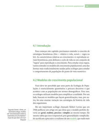 61Modelos de crescimento populacional
4.1 Introdução
Para começar este capítulo, precisamos entender o conceito de
estratégias bionômicas (bíos = relativo à vida, nomós = regra ou
lei). As características relativas ao crescimento e à reprodução se-
riam bionômicas, pois definem o ciclo de vida ou um conjunto de
“regras” para reprodução e crescimento. Para estudar essas regras,
vamos entender os modelos de crescimento populacional, uma das
formas mais tradicionalmente usadas pelos ecólogos para estudar
o comportamento de populações do ponto de vista numérico.
4.2 Modelos de crescimento populacional
Você deve ter percebido que uma parte da Ecologia de Popu-
lações é essencialmente quantitativa e procura descrever o que
acontece com as populações em termos demográficos. Para isso,
os ecólogos utilizam modelos para simplificar a realidade. Por um
lado, buscam-se modelos que façam generalizações, mas, por ou-
tro, há uma enorme variação nas estratégias de história de vida
dos organismos.
Há um importante ecólogo chamado Robert Levins que em
1968 publicou um artigo em que dizia que o modelo perfeito de-
veria ser geral, realista, preciso e simples ao mesmo tempo. Ele
mesmo sabia que isso é impossível, pois generalidade e simplicida-
de sacrificam a precisão e o realismo de um modelo, que nada mais
Segundo Charles J. Krebs, um
renomado ecólogo, modelos
são “uma declaração verbal ou
matemática de uma hipótese”.
O que ele quer dizer com isso?
Pesquise!
 