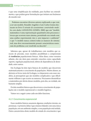 62 Ecologia de Populações e Comunidades
é que uma simplificação da realidade, para facilitar seu entendi-
mento, e que podem gerar formulações que imitam um fenômeno
do mundo real.
Podemos encontrar diversos autores explicando o que vem
a ser um modelo. Ronaldo Angelini e Luiz Carlos Gomes des-
tacam no livro O artesão de ecossistemas: construindo mode-
los com dados (ANGELINI; GOMES, 2008) que um “modelo
matemático é uma representação quantitativa dos processos e
trocas que ocorrem num sistema, permitindo seu estudo sem
uma análise experimental, isto é, sem impactar o ambiente”
e que “o modelo nunca conterá todas as nuances do sistema
real, mas deve necessariamente possuir características essen-
ciais do problema a ser resolvido ou descrito”.
Sabemos que, apesar de trabalharmos com modelos que ca-
recem de precisão, esses modelos possibilitam a compreensão
de tendências populacionais básicas. Além disso, como veremos
adiante, eles são úteis para entender conceitos como capacidade
suporte, regulação populacional, efeitos de dependência de densi-
dade, entre outros.
Em Ecologia há dois tipos básicos de modelos que descrevem
matematicamente o crescimento de populações. Muitos alunos, ao
abrirem os livros-texto de Ecologia e se depararem com esses mo-
delos, já pressupõem que são modelos complicados e que dificil-
mente refletem o que ocorre na natureza. Precisamos desmitificar
a matemática por detrás desses modelos, pois eles, na verdade, são
bastante simples.
Os dois modelos básicos que descrevem o crescimento de popu-
lações são o modelo exponencial e o modelo logístico.
Vamos ver a seguir como cada um deles funciona.
4.2.1 Crescimento exponencial
Esses modelos básicos assumem algumas condições iniciais, ou
premissas. A primeira delas é que estamos lidando com uma única
população, em um ambiente simples, e essa população está isolada.
Outra característica deste modelo de estudo de crescimento é que
 