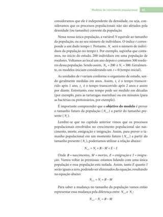 63Modelos de crescimento populacional
consideramos que ele é independente da densidade, ou seja, con-
sideramos que os processos populacionais não são afetados pela
densidade (ou tamanho) corrente da população.
Nessa nossa única população, a variável N equivale ao tamanho
da população, ou ao seu número de indivíduos. O índice t corres-
ponde a um dado tempo t. Portanto, tN será o número de indiví-
duos da população no tempo t. Por exemplo, suponha que conta-
mos, no início do estudo, 200 indivíduos em uma população de
roedores. Voltamos ao local um ano depois e contamos 300 roedo-
res dessa população. Sendo assim, 0 200N = e 1 300N = . Geralmen-
te, os modelos iniciam considerando um 0t = (tempo inicial).
As unidades de t variam conforme o organismo de estudo, sen-
do geralmente medidas em anos. Assim, 1t é o tempo transcor-
rido após 1 ano, 2t é o tempo transcorrido após 2 anos e assim
por diante. Entretanto, esse tempo pode ser medido em décadas
(por exemplo, para as tartarugas marinhas) ou em minutos (para
as bactérias ou protozoários, por exemplo).
É importante compreender que o objetivo do modelo é prever
o tamanho futuro da população ( 1tN + ) a partir do tamanho pre-
sente ( tN ).
Lembre-se que no capítulo anterior vimos que os processos
populacionais envolvidos no crescimento populacional são nas-
cimento, morte, emigração e imigração. Assim, para prever o ta-
manho populacional em um momento futuro ( 1tN + ) a partir do
tamanho presente ( tN ), poderíamos utilizar a relação abaixo:
1t tN N B M E I+ = + − + −
Onde B nascimentos= nascimentos, M mortes= mortes, E = emigração e I = imigra-
ção. Vamos voltar às premissas: estamos lidando com uma única
população e essa população está isolada. Assim, tanto E quanto I
serão iguais a zero, podendo ser eliminados da equação, resultando
na equação abaixo:
1t tN N B M+ = + −
Para saber a mudança no tamanho da população vamos então
representar essa mudança pela diferença entre 1tN + e tN :
1t tN N B M+ − = −
 