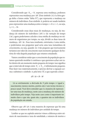 64 Ecologia de Populações e Comunidades
Considerando que 1t tN N+ − expressa uma mudança, podemos
representar essa mudança por N∆ [Este símbolo (∆ ) é a letra gre-
ga delta e lemos então “delta N”], que representa a mudança no
número de indivíduos. Esse símbolo ∆ poderia ser usado também
para representar uma mudança entre o tempo 0t = e 1t = , ou seja,
0t e 1t , t∆ .
Considerando essas duas taxas de mudanças, ou seja, da mu-
dança do número de indivíduos ( N∆ ) e da variação de tempo
( t∆ ), agora poderíamos calcular a taxa média de mudança no nú-
mero de organismos por tempo, ou seja, dividir as duas taxas de
mudança, /N t∆ ∆ . Essa taxa resultante, entretanto, é uma média,
e poderíamos nos perguntar qual seria uma taxa instantânea de
crescimento, ou seja, quando t∆ é tão pequeno que teoricamente
teríamos um valor de crescimento num momento qualquer da his-
tória de vida daquela população que estamos estudando.
Vamos considerar então que o crescimento da população que es-
tamos querendo modelar é contínuo e que queremos achar um va-
lor dentro de um momento muito pequeno de tempo: isso significa
que o intervalo de tempo entre tN e 1tN + é infinitamente pequeno.
Para fazer isso matematicamente, é preciso derivar a equação aci-
ma e substituir o símbolo ∆ pela letra “d”, o que equivale a dizer:
/dN dt B M= −
Lê-se estritamente: a derivada de N pelo tempo t é igual a
nascimentos menos mortes, porém este é um termo técnico e
pouco usual. Você deve entender que é a maneira de represen-
tar uma taxa de mudança, neste caso a mudança do número de
indivíduos pelo tempo. Veja neste caso como é importante ter
muito claro o que são, quais são, e quantos são os indivíduos
da população em estudo.
Observe que /dN dt é uma maneira de expressar que há uma
mudança no número de indivíduos por unidade de tempo.
Lembre-se que no capítulo anterior vimos a diferença entre nú-
mero de nascimentos e taxa de natalidade, e número de mortes e
 