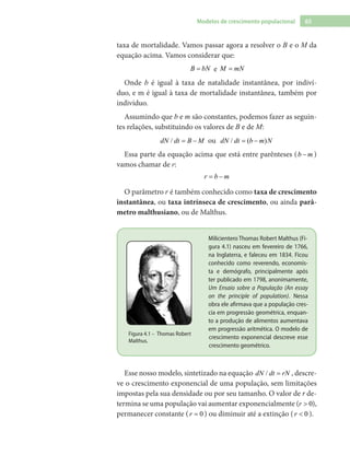 65Modelos de crescimento populacional
taxa de mortalidade. Vamos passar agora a resolver o B e o M da
equação acima. Vamos considerar que:
B bN= e M mN=
Onde b é igual à taxa de natalidade instantânea, por indiví-
duo, e m é igual à taxa de mortalidade instantânea, também por
indivíduo.
Assumindo que b e m são constantes, podemos fazer as seguin-
tes relações, substituindo os valores de B e de M:
/dN dt B M= − ou / ( )dN dt b m N= −
Essa parte da equação acima que está entre parênteses (b m− )
vamos chamar de r:
r b m= −
O parâmetro r é também conhecido como taxa de crescimento
instantânea, ou taxa intrínseca de crescimento, ou ainda parâ-
metro malthusiano, ou de Malthus.
Milicientero Thomas Robert Malthus (Fi-
gura 4.1) nasceu em fevereiro de 1766,
na Inglaterra, e faleceu em 1834. Ficou
conhecido como reverendo, economis-
ta e demógrafo, principalmente após
ter publicado em 1798, anonimamente,
Um Ensaio sobre a População (An essay
on the principle of population). Nessa
obra ele afirmava que a população cres-
cia em progressão geométrica, enquan-
to a produção de alimentos aumentava
em progressão aritmética. O modelo de
crescimento exponencial descreve esse
crescimento geométrico.
Figura 4.1 – Thomas Robert
Malthus.
Esse nosso modelo, sintetizado na equação /dN dt rN= , descre-
ve o crescimento exponencial de uma população, sem limitações
impostas pela sua densidade ou por seu tamanho. O valor de r de-
termina se uma população vai aumentar exponencialmente ( 0r > ),
permanecer constante ( 0r = ) ou diminuir até a extinção ( 0r < ).
 