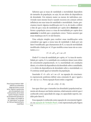 67Modelos de crescimento populacional
Sabemos que as taxas de natalidade e mortalidade dependem
do tamanho da população, ou seja, há um efeito de dependência
de densidade. Um número maior ou menor de indivíduos con-
vivendo num mesmo local e usando recursos em comum sofrerá
influência nas suas taxas de natalidade e mortalidade. Assim, pre-
cisamos inserir alguma modificação em b e m, de modo a refletir
o fato de que a taxa de natalidade per capita deve diminuir con-
forme a população cresce e a taxa de mortalidade per capita deve
aumentar à medida que a população cresce. Vamos assumir que
essas mudanças em b e m são lineares.
Uma solução simples para resolver essas modificações seria
considerar que agora a nossa taxa de natalidade é dada por um
fator b modificado, que chamaremos de b’, e a taxa de mortalidade
modificada é dada por m’. O que modifica essas taxas são as cons-
tantes a e c:
'b b aN= − e 'm m cN= +
Onde b’ é a taxa de natalidade per capita, m’ é a taxa de morta-
lidade per capita, b é a natalidade em condições ideais (sem efeito
do crescimento populacional), m é a mortalidade em condições
ideais, a é o efeito da dependência de densidade sobre a natalidade,
c é o efeito da dependência de densidade sobre a mortalidade e o
N continua sendo igual ao tamanho da população.
Inserindo 'b b aN= − e 'm m cN= + na equação de crescimen-
to exponencial, podemos definir uma constante K, que é igual a
( ) / ( )b m a c− + . Nossa equação ficará então a seguinte:
/ (1 / )dN dt rN N K= −
Isso quer dizer que o tamanho (ou densidade) populacional au-
menta até alcançar um limite máximo, relativamente estável, que é
conhecido como capacidade de carga, ou capacidade suporte, me-
dido pelo fator K.
Essa equação é conhecida como equação de crescimento logísti-
co, ou equação de Verhulst-Pearl, e está representada pela Figura
4.4.
Pierre François Verhulst (1804-
1849) foi um matemático
belga que iniciou o uso do
termo “logístico” quando dizia
que uma população cresce
continuamente, até um limite
superior. Na época, Verhulst
foi grandemente ignorado por
seus colegas e seu modelo só
foi “redescoberto” na década
de 1920, por Raymond Pearl e
Lowell Reed.
 