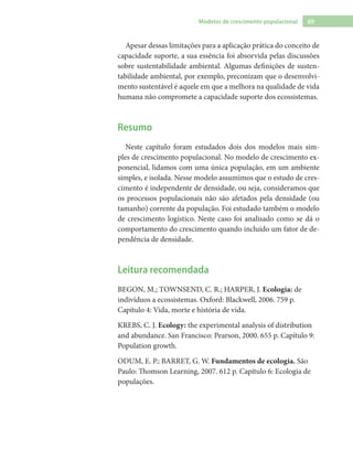 69Modelos de crescimento populacional
Apesar dessas limitações para a aplicação prática do conceito de
capacidade suporte, a sua essência foi absorvida pelas discussões
sobre sustentabilidade ambiental. Algumas definições de susten-
tabilidade ambiental, por exemplo, preconizam que o desenvolvi-
mento sustentável é aquele em que a melhora na qualidade de vida
humana não compromete a capacidade suporte dos ecossistemas.
Resumo
Neste capítulo foram estudados dois dos modelos mais sim-
ples de crescimento populacional. No modelo de crescimento ex-
ponencial, lidamos com uma única população, em um ambiente
simples, e isolada. Nesse modelo assumimos que o estudo de cres-
cimento é independente de densidade, ou seja, consideramos que
os processos populacionais não são afetados pela densidade (ou
tamanho) corrente da população. Foi estudado também o modelo
de crescimento logístico. Neste caso foi analisado como se dá o
comportamento do crescimento quando incluído um fator de de-
pendência de densidade.
Leitura recomendada
BEGON, M.; TOWNSEND, C. R.; HARPER, J. Ecologia: de
indivíduos a ecossistemas. Oxford: Blackwell, 2006. 759 p.
Capítulo 4: Vida, morte e história de vida.
KREBS, C. J. Ecology: the experimental analysis of distribution
and abundance. San Francisco: Pearson, 2000. 655 p. Capítulo 9:
Population growth.
ODUM, E. P.; BARRET, G. W. Fundamentos de ecologia. São
Paulo: Thomson Learning, 2007. 612 p. Capítulo 6: Ecologia de
populações.
 
