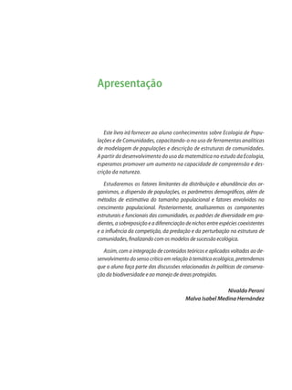 Apresentação
Este livro irá fornecer ao aluno conhecimentos sobre Ecologia de Popu-
lações e de Comunidades, capacitando-o no uso de ferramentas analíticas
de modelagem de populações e descrição de estruturas de comunidades.
A partir do desenvolvimento do uso da matemática no estudo da Ecologia,
esperamos promover um aumento na capacidade de compreensão e des-
crição da natureza.
Estudaremos os fatores limitantes da distribuição e abundância dos or-
ganismos, a dispersão de populações, os parâmetros demográficos, além de
métodos de estimativa do tamanho populacional e fatores envolvidos no
crescimento populacional. Posteriormente, analisaremos os componentes
estruturais e funcionais das comunidades, os padrões de diversidade em gra-
dientes, a sobreposição e a diferenciação de nichos entre espécies coexistentes
e a influência da competição, da predação e da perturbação na estrutura de
comunidades, finalizando com os modelos de sucessão ecológica.
Assim, com a integração de conteúdos teóricos e aplicados voltados ao de-
senvolvimento do senso crítico em relação à temática ecológica, pretendemos
que o aluno faça parte das discussões relacionadas às políticas de conserva-
ção da biodiversidade e ao manejo de áreas protegidas.
Nivaldo Peroni
Malva Isabel Medina Hernández
Apresentação
 