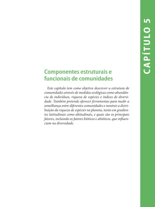 capítulo5
Componentes estruturais e
funcionais de comunidades
Este capítulo tem como objetivo descrever a estrutura de
comunidades através de medidas ecológicas como abundân-
cia de indivíduos, riqueza de espécies e índices de diversi-
dade. Também pretende oferecer ferramentas para medir a
semelhança entre diferentes comunidades e mostrar a distri-
buição da riqueza de espécies no planeta, tanto em gradien-
tes latitudinais como altitudinais, e quais são os principais
fatores, incluindo os fatores bióticos e abióticos, que influen-
ciam na diversidade.
 