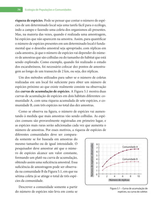 74 Ecologia de Populações e Comunidades
riqueza de espécies. Pode se pensar que contar o número de espé-
cies de um determinado local seja uma tarefa fácil para o ecólogo,
indo a campo e fazendo uma coleta dos organismos ali presentes.
Mas, na maioria das vezes, quando é realizada uma amostragem,
há espécies que não aparecem na amostra. Assim, para quantificar
o número de espécies presentes em um determinado local é funda-
mental que o desenho amostral seja apropriado, com réplicas em
cada amostra, já que o número de espécies vai depender do núme-
ro de amostras que são colhidas ou do tamanho do hábitat que está
sendo explorado. Como exemplo, quando foi realizado o estudo
dos escarabeíneos, foi necessário colocar dez pontos de amostra-
gem ao longo de um transecto de 2 km, ou seja, dez réplicas.
Um dos métodos utilizados para saber se o número de coletas
realizadas em um local foi suficiente para obter um número de
espécies próximo ao que existe realmente consiste na observação
das curvas de acumulação de espécies. A Figura 5.1 mostra duas
curvas de acumulação de espécies em dois hábitats diferentes: co-
munidade A, com uma riqueza acumulada de sete espécies, e co-
munidade B, com três espécies no total das dez amostras.
Como se observa na figura, o número de espécies vai aumen-
tando à medida que mais amostras vão sendo colhidas. As espé-
cies comuns são provavelmente registradas em primeiro lugar, e
as espécies mais raras serão adicionadas cada vez que aumenta o
número de amostras. Por esses motivos, a riqueza de espécies de
diferentes comunidades deve ser compara-
da somente se for baseada em amostras do
mesmo tamanho ou de igual intensidade. O
pesquisador deve amostrar até que o núme-
ro de espécies alcance um valor constante,
formando um platô na curva de acumulação,
obtendo assim uma suficiência amostral. Essa
suficiência de amostragem pode ser observa-
da na comunidade B da Figura 5.1, em que na
sétima coleta já se atinge o total de três espé-
cies da comunidade.
Descrever a comunidade somente a partir
do número de espécies não leva em conta se
8
7
6
5
4
3
2
1
0
0
2
Comunidade A
Comunidade B
4 6 8 10
Númerodeespéciesobservadas
Número de réplicas
Figura 5.1 – Curva de acumulação de
espécies, ou curva do coletor.
 