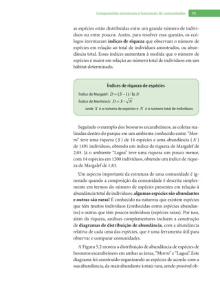 75Componentes estruturais e funcionais de comunidades
as espécies estão distribuídas entre um grande número de indiví-
duos ou entre poucos. Assim, para resolver essa questão, os ecó-
logos inventaram índices de riqueza que observam o número de
espécies em relação ao total de indivíduos amostrados, ou abun-
dância total. Esses índices aumentam à medida que o número de
espécies é maior em relação ao número total de indivíduos em um
hábitat determinado.
Índices de riqueza de espécies
Índice de Margalef: ( ) / ln1= −D S N
Índice de Menhinick: /=D S N
onde S é o número de espécies e N é o número total de indivíduos.
Seguindo o exemplo dos besouros escarabeíneos, as coletas rea-
lizadas dentro do parque em um ambiente conhecido como “Mor-
ro” teve uma riqueza ( S ) de 16 espécies e uma abundância ( N )
de 1491 indivíduos, obtendo um índice de riqueza de Margalef de
2,05. Já o ambiente “Lagoa” teve uma riqueza um pouco menor,
com 14 espécies em 1200 indivíduos, obtendo um índice de rique-
za de Margalef de 1,83.
Um aspecto importante da estrutura de uma comunidade é ig-
norado quando a composição da comunidade é descrita simples-
mente em termos do número de espécies presentes em relação à
abundância total de indivíduos: algumas espécies são abundantes
e outras são raras! É conhecido na natureza que existem espécies
que têm muitos indivíduos (conhecidas como espécies abundan-
tes) e outras que têm poucos indivíduos (espécies raras). Por isso,
além da riqueza, análises complementares incluem a construção
de diagramas de distribuição de abundância, com a abundância
relativa de cada uma das espécies, que é uma ferramenta útil para
observar e comparar comunidades.
A Figura 5.2 mostra a distribuição de abundância de espécies de
besouros escarabeíneos em ambas as áreas, “Morro” e “Lagoa”. Este
diagrama foi construído organizando as espécies de acordo com a
sua abundância, da mais abundante à mais rara, sendo possível ob-
 