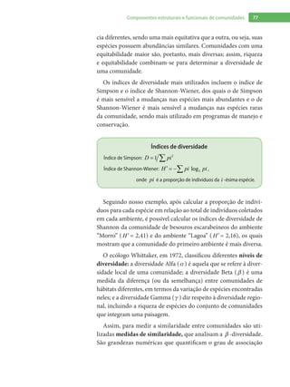77Componentes estruturais e funcionais de comunidades
cia diferentes, sendo uma mais equitativa que a outra, ou seja, suas
espécies possuem abundâncias similares. Comunidades com uma
equitabilidade maior são, portanto, mais diversas; assim, riqueza
e equitabilidade combinam-se para determinar a diversidade de
uma comunidade.
Os índices de diversidade mais utilizados incluem o índice de
Simpson e o índice de Shannon-Wiener, dos quais o de Simpson
é mais sensível a mudanças nas espécies mais abundantes e o de
Shannon-Wiener é mais sensível a mudanças nas espécies raras
da comunidade, sendo mais utilizado em programas de manejo e
conservação.
Índices de diversidade
Índice de Simpson: 2
1= ∑D pi
Índice de Shannon-Wiener: log2
′ = −∑H pi pi ,
onde pi é a proporção de indivíduos da i -ésima espécie.
Seguindo nosso exemplo, após calcular a proporção de indiví-
duos para cada espécie em relação ao total de indivíduos coletados
em cada ambiente, é possível calcular os índices de diversidade de
Shannon da comunidade de besouros escarabeíneos do ambiente
“Morro” ( ′H = 2,41) e do ambiente “Lagoa” ( ′H = 2,16), os quais
mostram que a comunidade do primeiro ambiente é mais diversa.
O ecólogo Whittaker, em 1972, classificou diferentes níveis de
diversidade: a diversidade Alfa ( ) é aquela que se refere à diver-
sidade local de uma comunidade; a diversidade Beta (  ) é uma
medida da diferença (ou da semelhança) entre comunidades de
hábitats diferentes, em termos da variação de espécies encontradas
neles; e a diversidade Gamma (  ) diz respeito à diversidade regio-
nal, incluindo a riqueza de espécies do conjunto de comunidades
que integram uma paisagem.
Assim, para medir a similaridade entre comunidades são uti-
lizadas medidas de similaridade, que analisam a  -diversidade.
São grandezas numéricas que quantificam o grau de associação
 