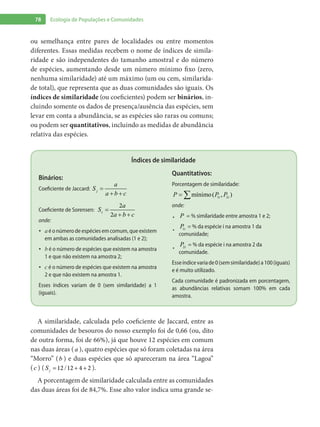 78 Ecologia de Populações e Comunidades
ou semelhança entre pares de localidades ou entre momentos
diferentes. Essas medidas recebem o nome de índices de simila-
ridade e são independentes do tamanho amostral e do número
de espécies, aumentando desde um número mínimo fixo (zero,
nenhuma similaridade) até um máximo (um ou cem, similarida-
de total), que representa que as duas comunidades são iguais. Os
índices de similaridade (ou coeficientes) podem ser binários, in-
cluindo somente os dados de presença/ausência das espécies, sem
levar em conta a abundância, se as espécies são raras ou comuns;
ou podem ser quantitativos, incluindo as medidas de abundância
relativa das espécies.
Índices de similaridade
Binários:
Coeficiente de Jaccard: =
+ +
j
a
S
a b c
Coeficiente de Sorensen:
2
2
=
+ +
s
a
S
a b c
onde:
a•	 é o número de espécies em comum, que existem
em ambas as comunidades analisadas (1 e 2);
b•	 é o número de espécies que existem na amostra
1 e que não existem na amostra 2;
c•	 é o número de espécies que existem na amostra
2 e que não existem na amostra 1.
Esses índices variam de 0 (sem similaridade) a 1
(iguais).
Quantitativos:
Porcentagem de similaridade:
mínimo( , )1 2= ∑ i iP P P
onde:
P•	 = % similaridade entre amostra 1 e 2;
1iP
•	
= % da espécie i na amostra 1 da
comunidade;
2iP
•	
= % da espécie i na amostra 2 da
comunidade.
Esseíndicevariade0(semsimilaridade)a100(iguais)
e é muito utilizado.
Cada comunidade é padronizada em porcentagem,
as abundâncias relativas somam 100% em cada
amostra.
A similaridade, calculada pelo coeficiente de Jaccard, entre as
comunidades de besouros do nosso exemplo foi de 0,66 (ou, dito
de outra forma, foi de 66%), já que houve 12 espécies em comum
nas duas áreas (a ), quatro espécies que só foram coletadas na área
“Morro” (b ) e duas espécies que só apareceram na área “Lagoa”
(c ) ( /12 12 4 2= + +jS ).
A porcentagem de similaridade calculada entre as comunidades
das duas áreas foi de 84,7%. Esse alto valor indica uma grande se-
 