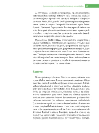 85Componentes estruturais e funcionais de comunidades
As previsões da teoria são que a riqueza de espécies em uma ilha
se torna constante ao longo do tempo, e esta constância é resultado
da substituição de espécies, com a extinção de algumas e imigração
de outras. Assim, ilhas grandes (ou fragmentos grandes) suportam
maior riqueza, e a riqueza de espécies diminui com o grau de iso-
lamento. No caso de fragmentos de florestas, o grau de isolamento
entre áreas pode diminuir consideravelmente com a presença de
corredores ecológicos entre elas, provocando uma maior taxa de
imigração e favorecendo a riqueza de espécies.
O conceito de biodiversidade procura referir e integrar toda a
imensa variedade que encontramos em organismos vivos, nos mais
diferentes níveis, incluindo os genes, que pertencem aos organis-
mos, que compõem as populações, que pertencem a espécies, cujos
conjuntos formam comunidades e que fazem parte dos ecossiste-
mas. Tão importante quanto esses componentes é a maneira como
eles estão organizados e como interagem. Assim, as interações e os
processos entre os organismos, as populações, as comunidades e os
ecossistemas fazem preservar sua estrutura.
Resumo
Neste capítulo aprendemos a diferenciar a composição de uma
comunidade e a estrutura de uma comunidade, sendo esta última
descrita a partir de medidas ecológicas, como o número de indi-
víduos (abundância), o número de espécies (riqueza) e a relação
entre ambos (índices de diversidade). Além disso, estudamos uma
forma de comparar comunidades, utilizando medidas de simila-
ridade, e observamos quais são os fatores que afetam a riqueza de
espécies: entre os fatores abióticos descrevemos os gradientes lati-
tudinais e altitudinais (em ambientes terrestres) e de profundidade
(em ambientes aquáticos); entre os fatores bióticos, descrevemos
como a complexidade do ambiente, criada pelos próprios organis-
mos, pode aumentar o número de espécies e como o tamanho da
área pode diminuir o número de espécies que podem viver em um
local devido à competição. Finalmente, vimos a importância desses
fatores no desafio da conservação de espécies em vias de extinção.
 