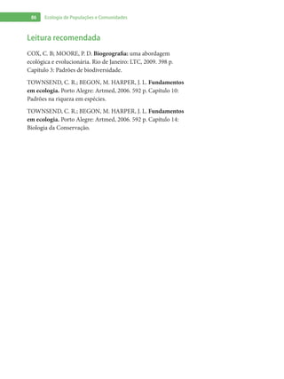 86 Ecologia de Populações e Comunidades
Leitura recomendada
COX, C. B; MOORE, P. D. Biogeografia: uma abordagem
ecológica e evolucionária. Rio de Janeiro: LTC, 2009. 398 p.
Capítulo 3: Padrões de biodiversidade.
TOWNSEND, C. R.; BEGON, M. HARPER, J. L. Fundamentos
em ecologia. Porto Alegre: Artmed, 2006. 592 p. Capítulo 10:
Padrões na riqueza em espécies.
TOWNSEND, C. R.; BEGON, M. HARPER, J. L. Fundamentos
em ecologia. Porto Alegre: Artmed, 2006. 592 p. Capítulo 14:
Biologia da Conservação.
 